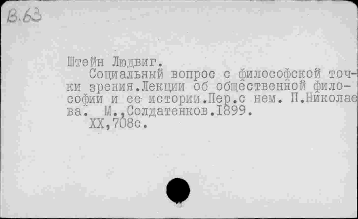 ﻿Штейн Людвиг.
Социальный вопрос с философской точ' ки зрения.Лекции об общественной философии и ее- истории.Пер.с нем. П.Никола' ва^ М.,Солдатенков.1899.
XX,708с.